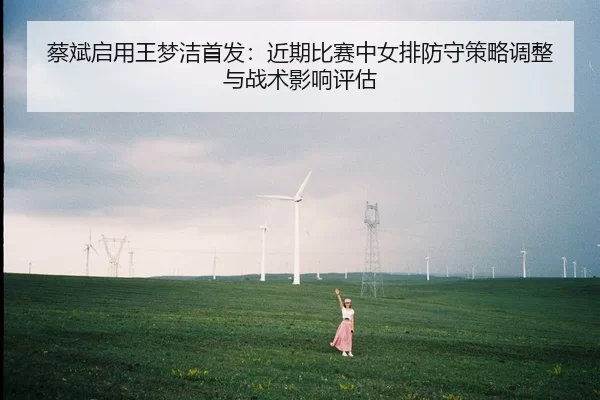 蔡斌启用王梦洁首发：近期比赛中女排防守策略调整与战术影响评估